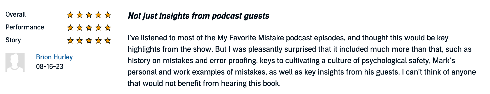 Not just insights from podcast guests
I’ve listened to most of the My Favorite Mistake podcast episodes, and thought this would be key highlights from the show. But I was pleasantly surprised that it included much more than that, such as history on mistakes and error proofing, keys to cultivating a culture of psychological safety, Mark’s personal and work examples of mistakes, as well as key insights from his guests. I can’t think of anyone that would not benefit from hearing this book.